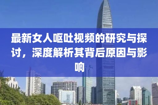 最新女人呕吐视频的研究与探讨，深度解析其背后原因与影响