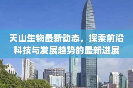 天山生物最新动态，探索前沿科技与发展趋势的最新进展