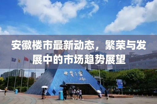 安徽楼市最新动态，繁荣与发展中的市场趋势展望