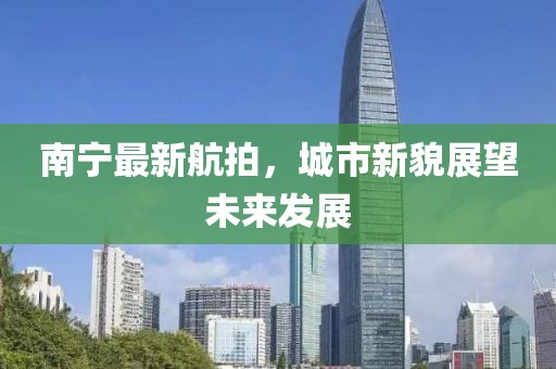 南宁最新航拍，城市新貌展望未来发展