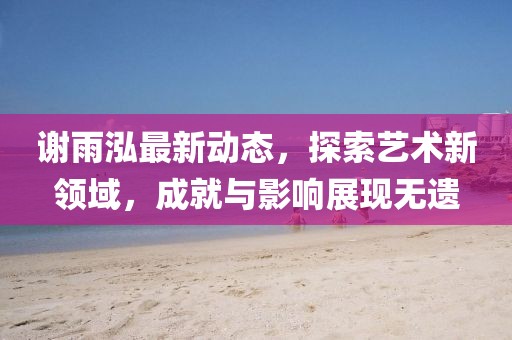 谢雨泓最新动态，探索艺术新领域，成就与影响展现无遗