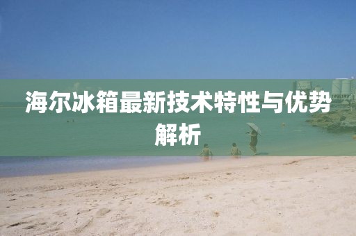 海尔冰箱最新技术特性与优势解析