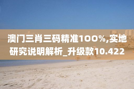澳门三肖三码精准1OO%,实地研究说明解析_升级款10.422