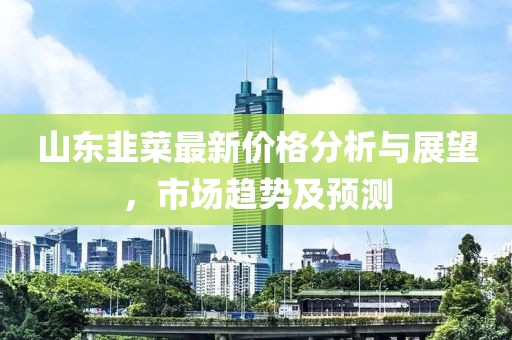 山东韭菜最新价格分析与展望，市场趋势及预测