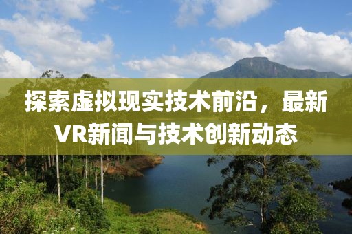 探索虚拟现实技术前沿，最新VR新闻与技术创新动态