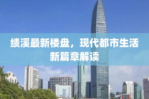 绩溪最新楼盘，现代都市生活新篇章解读