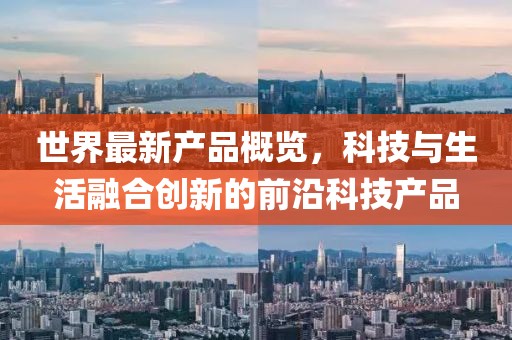 世界最新产品概览，科技与生活融合创新的前沿科技产品