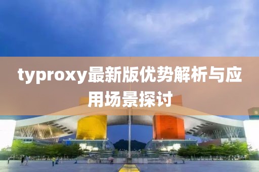 typroxy最新版优势解析与应用场景探讨