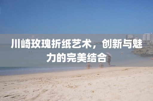 川崎玫瑰折纸艺术，创新与魅力的完美结合