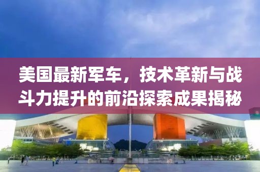 美国最新军车，技术革新与战斗力提升的前沿探索成果揭秘