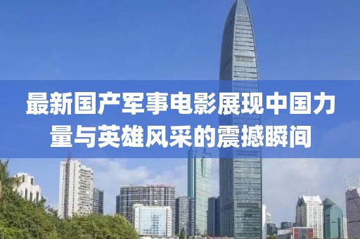 最新国产军事电影展现中国力量与英雄风采的震撼瞬间