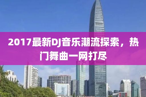 2017最新DJ音乐潮流探索，热门舞曲一网打尽