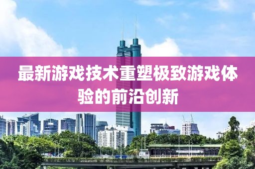 最新游戏技术重塑极致游戏体验的前沿创新