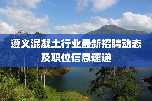 遵义混凝土行业最新招聘动态及职位信息速递