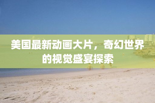 美国最新动画大片，奇幻世界的视觉盛宴探索