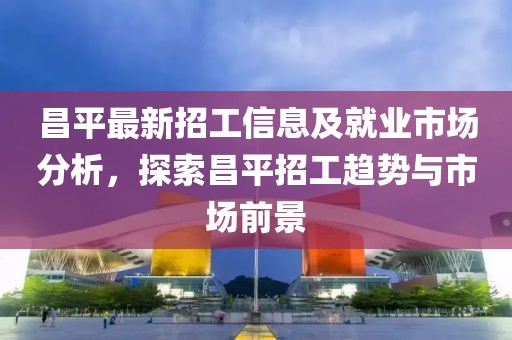 昌平最新招工信息及就业市场分析，探索昌平招工趋势与市场前景