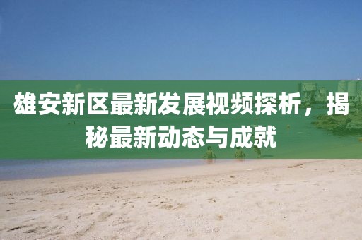 雄安新区最新发展视频探析，揭秘最新动态与成就