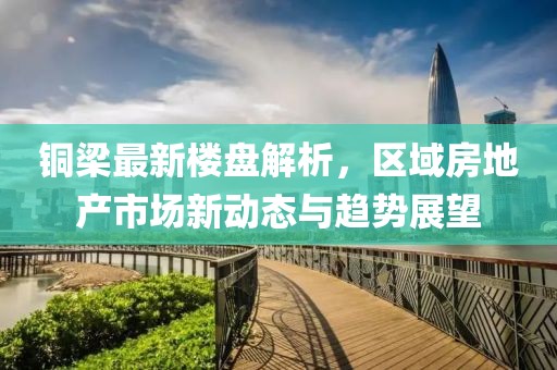 铜梁最新楼盘解析，区域房地产市场新动态与趋势展望
