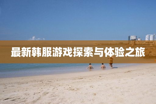 最新韩服游戏探索与体验之旅