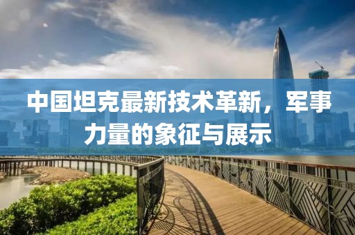 中国坦克最新技术革新，军事力量的象征与展示