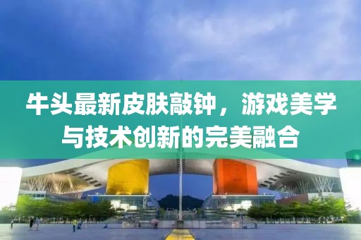 牛头最新皮肤敲钟，游戏美学与技术创新的完美融合