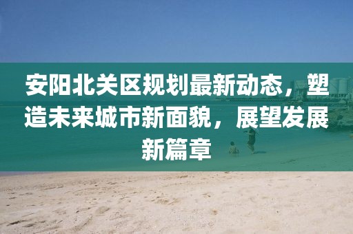 安阳北关区规划最新动态，塑造未来城市新面貌，展望发展新篇章