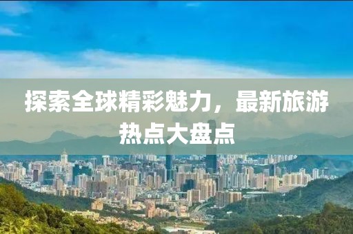 探索全球精彩魅力，最新旅游热点大盘点