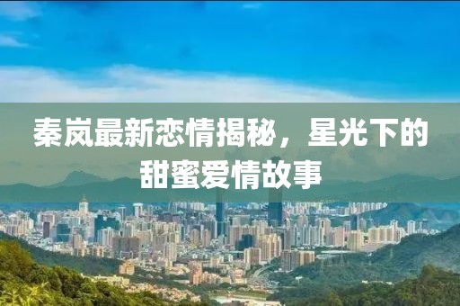 秦岚最新恋情揭秘，星光下的甜蜜爱情故事