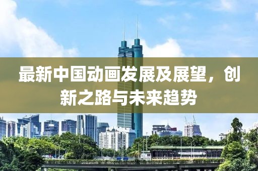 最新中国动画发展及展望，创新之路与未来趋势