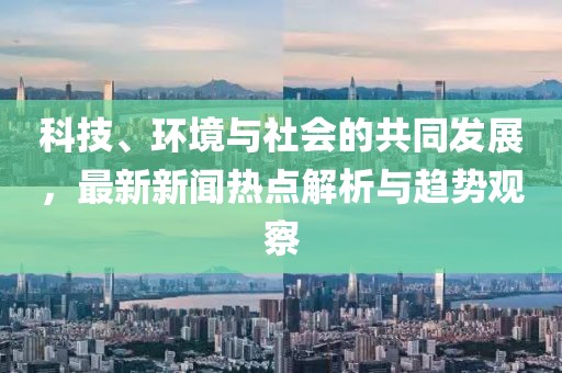 科技、环境与社会的共同发展，最新新闻热点解析与趋势观察