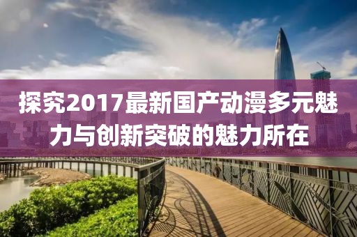 探究2017最新国产动漫多元魅力与创新突破的魅力所在