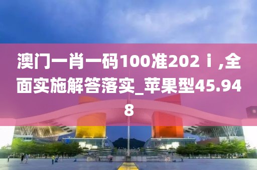 澳门一肖一码100准202ⅰ,全面实施解答落实_苹果型45.948