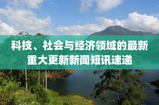 科技、社会与经济领域的最新重大更新新闻短讯速递