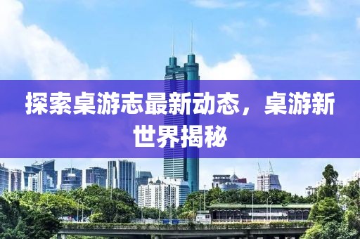 探索桌游志最新动态，桌游新世界揭秘