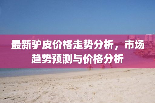 最新驴皮价格走势分析，市场趋势预测与价格分析