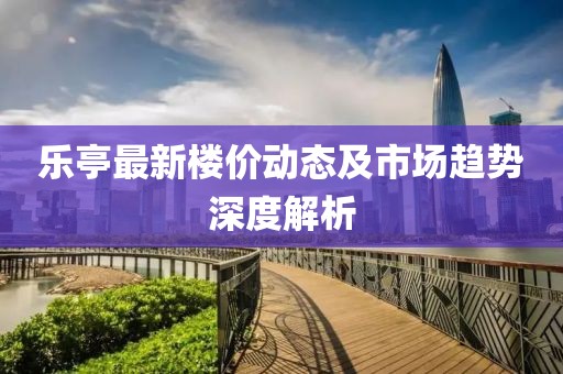 乐亭最新楼价动态及市场趋势深度解析