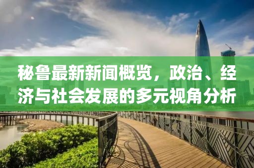 秘鲁最新新闻概览，政治、经济与社会发展的多元视角分析