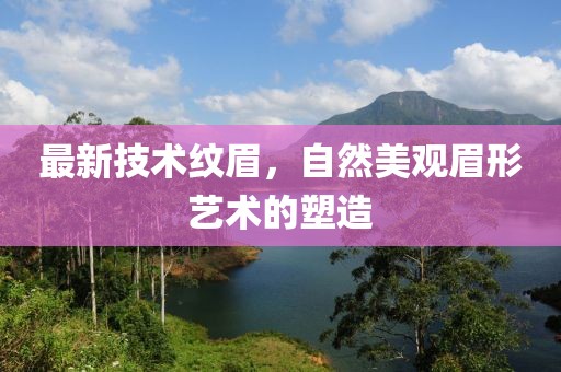 最新技术纹眉，自然美观眉形艺术的塑造