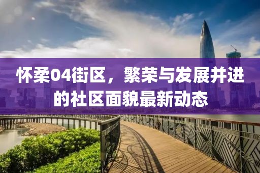 怀柔04街区，繁荣与发展并进的社区面貌最新动态