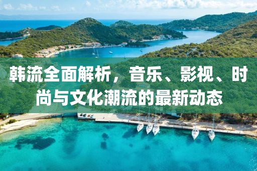 韩流全面解析，音乐、影视、时尚与文化潮流的最新动态