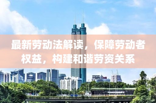 最新劳动法解读，保障劳动者权益，构建和谐劳资关系
