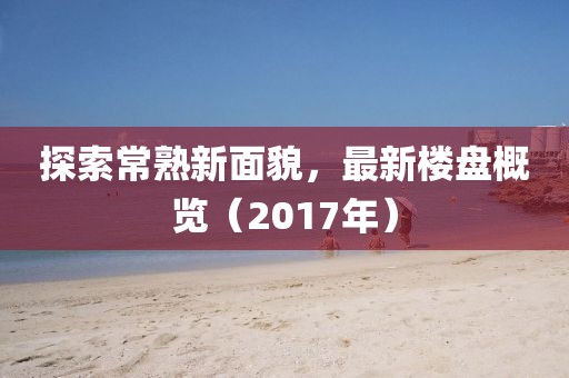 探索常熟新面貌，最新楼盘概览（2017年）