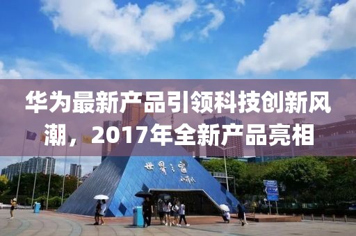 华为最新产品引领科技创新风潮，2017年全新产品亮相