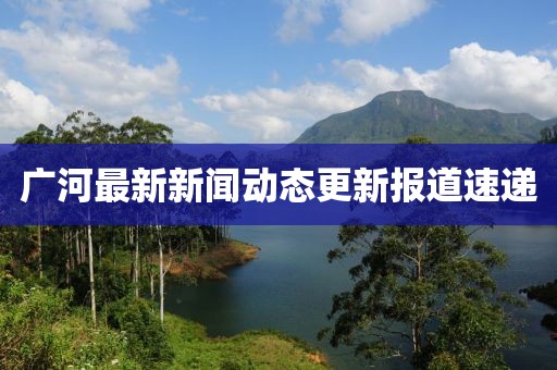 广河最新新闻动态更新报道速递