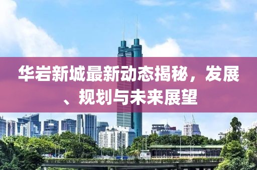 华岩新城最新动态揭秘，发展、规划与未来展望