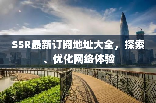 SSR最新订阅地址大全，探索、优化网络体验
