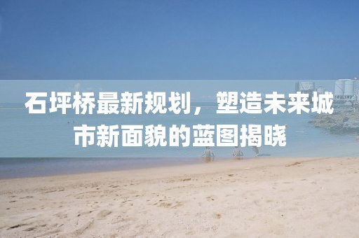 石坪桥最新规划，塑造未来城市新面貌的蓝图揭晓