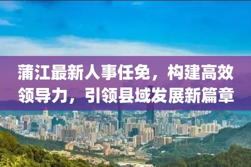 蒲江最新人事任免，构建高效领导力，引领县域发展新篇章