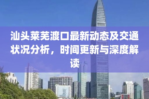 汕头莱芜渡口最新动态及交通状况分析，时间更新与深度解读