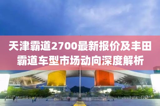 天津霸道2700最新报价及丰田霸道车型市场动向深度解析